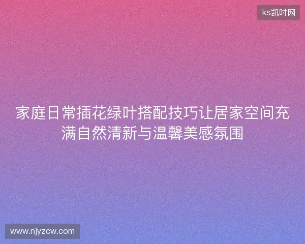 家庭日常插花绿叶搭配技巧让居家空间充满自然清新与温馨美感氛围