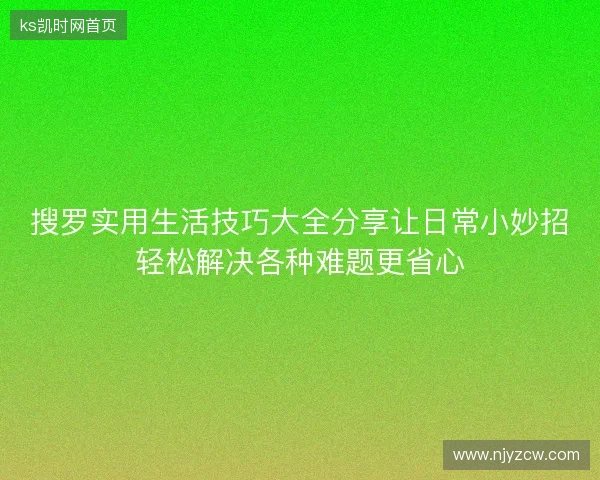 搜罗实用生活技巧大全分享让日常小妙招轻松解决各种难题更省心 搜罗实用生活技巧大全分享让日常小妙招轻松解决各种难题更省心