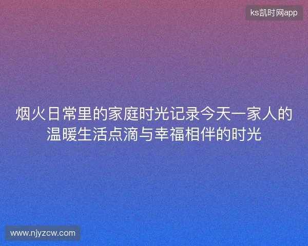 烟火日常里的家庭时光记录今天一家人的温暖生活点滴与幸福相伴的时光